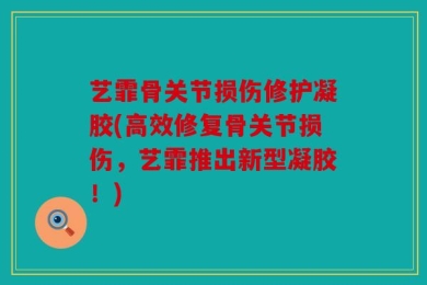 艺霏骨关节损伤修护凝胶(高效修复骨关节损伤，艺霏推出新型凝胶！)