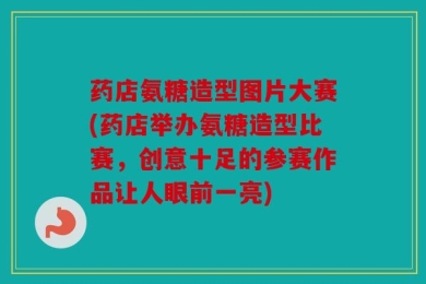 药店氨糖造型图片大赛(药店举办氨糖造型比赛，创意十足的参赛作品让人眼前一亮)