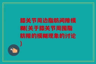 膝关节周边脂肪间隙模糊(关于膝关节周围脂肪隙的模糊现象的讨论)