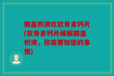 膝盖积液吃软骨素钙片(软骨素钙片缓解膝盖积液，你需要知道的事情)