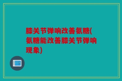 膝关节弹响改善氨糖(氨糖能改善膝关节弹响现象)