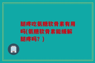 腿疼吃氨糖软骨素有用吗(氨糖软骨素能缓解腿疼吗？)