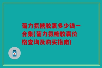 葡力氨糖胶囊多少钱一合集(葡力氨糖胶囊价格查询及购买指南)