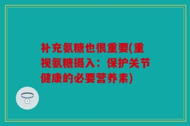 补充氨糖也很重要(重视氨糖摄入：保护关节健康的必要营养素)