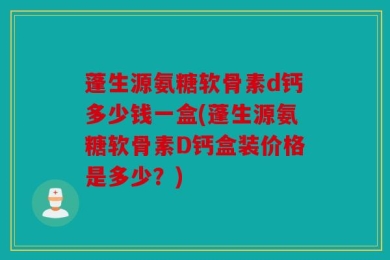 蓬生源氨糖软骨素d钙多少钱一盒(蓬生源氨糖软骨素D钙盒装价格是多少？)