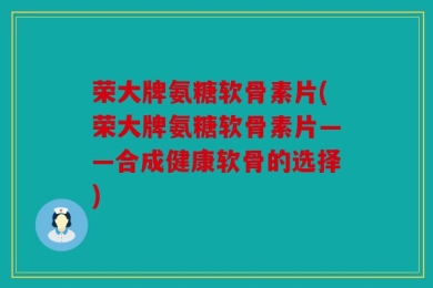 荣大牌氨糖软骨素片(荣大牌氨糖软骨素片——合成健康软骨的选择)