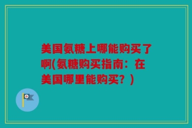 美国氨糖上哪能购买了啊(氨糖购买指南：在美国哪里能购买？)