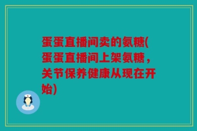 蛋蛋直播间卖的氨糖(蛋蛋直播间上架氨糖，关节保养健康从现在开始)
