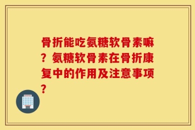 骨折能吃氨糖软骨素嘛？氨糖软骨素在骨折康复中的作用及注意事项？