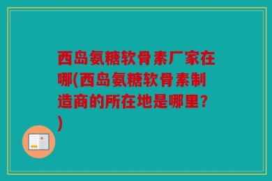 西岛氨糖软骨素厂家在哪(西岛氨糖软骨素制造商的所在地是哪里？)