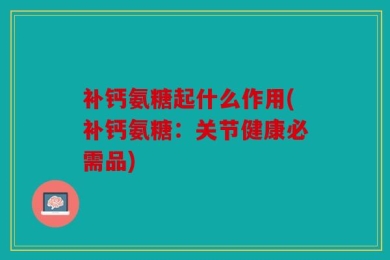 补钙氨糖起什么作用(补钙氨糖：关节健康必需品)