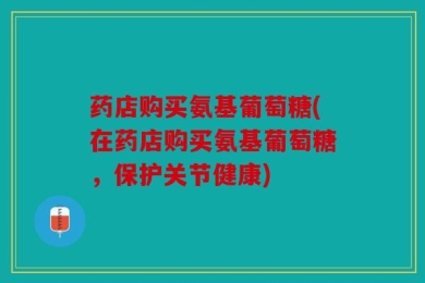 药店购买氨基葡萄糖(在药店购买氨基葡萄糖，保护关节健康)