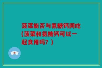 菠菜能否与氨糖钙同吃(菠菜和氨糖钙可以一起食用吗？)
