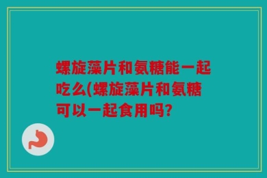 螺旋藻片和氨糖能一起吃么(螺旋藻片和氨糖可以一起食用吗？