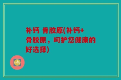 补钙 骨胶原(补钙+骨胶原，呵护您健康的好选择)