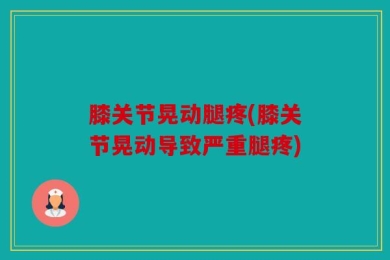 膝关节晃动腿疼(膝关节晃动导致严重腿疼)