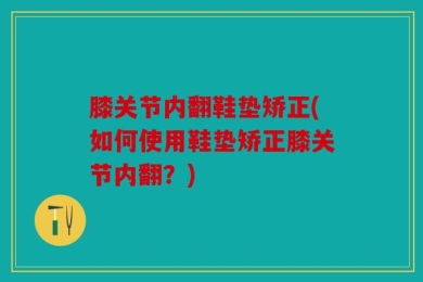 膝关节内翻鞋垫矫正(如何使用鞋垫矫正膝关节内翻？)