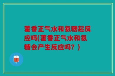 藿香正气水和氨糖起反应吗(藿香正气水和氨糖会产生反应吗？)