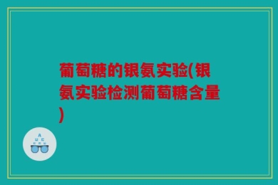 葡萄糖的银氨实验(银氨实验检测葡萄糖含量)
