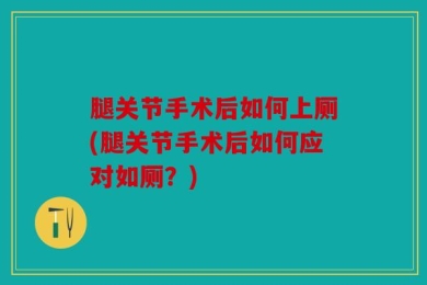 腿关节手术后如何上厕(腿关节手术后如何应对如厕？)