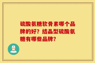 硫酸氨糖软骨素哪个品牌的好？结晶型硫酸氨糖有哪些品牌？