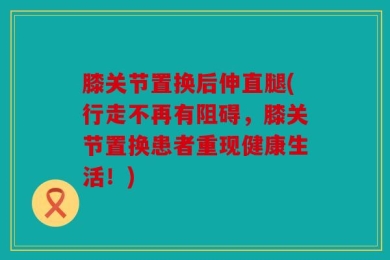 膝关节置换后伸直腿(行走不再有阻碍，膝关节置换患者重现健康生活！)