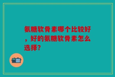 氨糖软骨素哪个比较好，好的氨糖软骨素怎么选择？