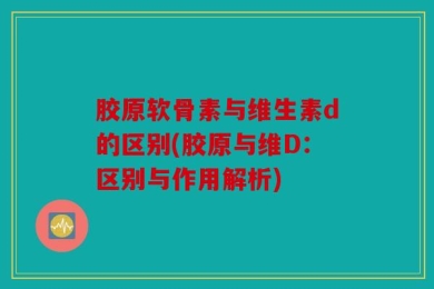 胶原软骨素与维生素d的区别(胶原与维D：区别与作用解析)