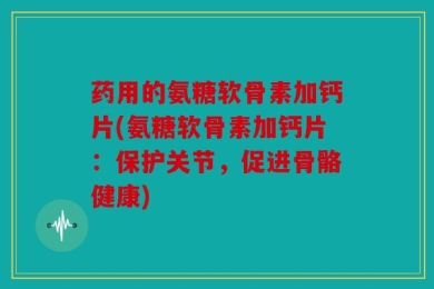 药用的氨糖软骨素加钙片(氨糖软骨素加钙片：保护关节，促进骨骼健康)