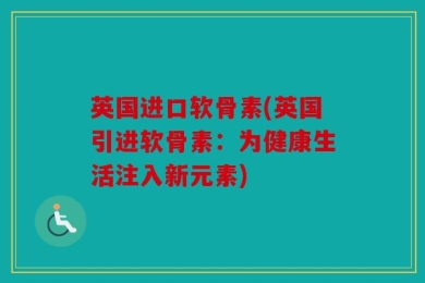 英国进口软骨素(英国引进软骨素：为健康生活注入新元素)
