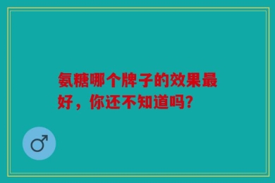 氨糖哪个牌子的效果最好，你还不知道吗？