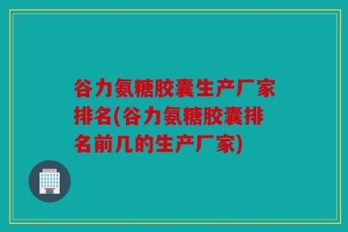 谷力氨糖胶囊生产厂家排名(谷力氨糖胶囊排名前几的生产厂家)