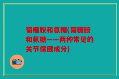 葡糖胺和氨糖(葡糖胺和氨糖——两种常见的关节保健成分)