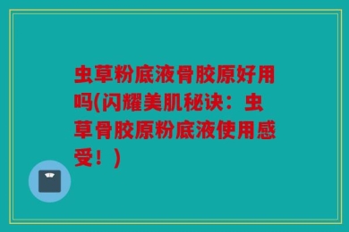虫草粉底液骨胶原好用吗(闪耀美肌秘诀：虫草骨胶原粉底液使用感受！)