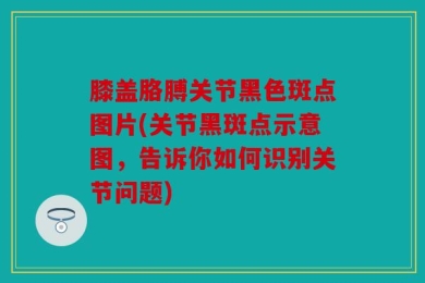 膝盖胳膊关节黑色斑点图片(关节黑斑点示意图，告诉你如何识别关节问题)
