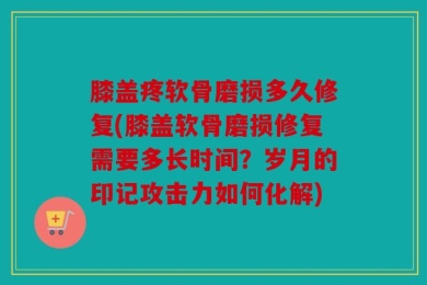 膝盖疼软骨磨损多久修复(膝盖软骨磨损修复需要多长时间？岁月的印记攻击力如何化解)