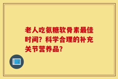 老人吃氨糖软骨素最佳时间？科学合理的补充关节营养品？