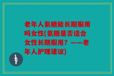 老年人氨糖能长期服用吗女性(氨糖是否适合女性长期服用？——老年人护理建议)