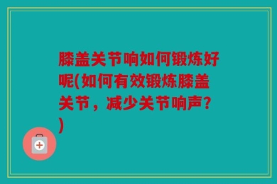 膝盖关节响如何锻炼好呢(如何有效锻炼膝盖关节，减少关节响声？)