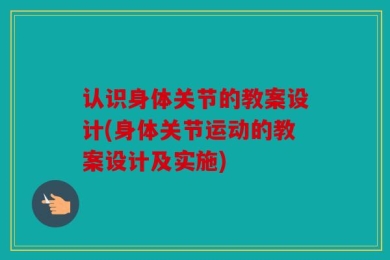 认识身体关节的教案设计(身体关节运动的教案设计及实施)