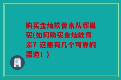 购买金灿软骨素从哪里买(如何购买金灿软骨素？这里有几个可靠的渠道！)