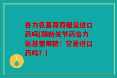 谷力氨基葡萄糖是进口药吗(翻新关节药谷力氨基葡萄糖：它是进口药吗？)