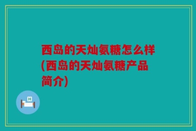 西岛的天灿氨糖怎么样(西岛的天灿氨糖产品简介)