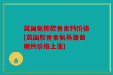 英国氨糖软骨素钙价格(英国软骨素氨基葡萄糖钙价格上涨)