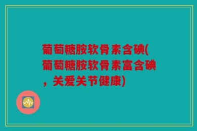 葡萄糖胺软骨素含碘(葡萄糖胺软骨素富含碘，关爱关节健康)