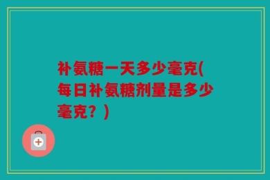 补氨糖一天多少毫克(每日补氨糖剂量是多少毫克？)