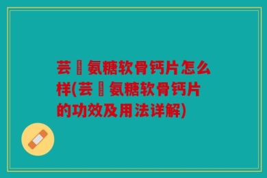 芸璟氨糖软骨钙片怎么样(芸璟氨糖软骨钙片的功效及用法详解)
