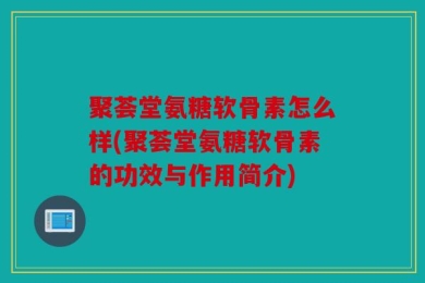 聚荟堂氨糖软骨素怎么样(聚荟堂氨糖软骨素的功效与作用简介)