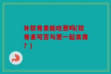 补软骨素能吃葱吗(软骨素可否与葱一起食用？)