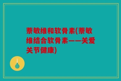 萘敏维和软骨素(萘敏维结合软骨素——关爱关节健康)